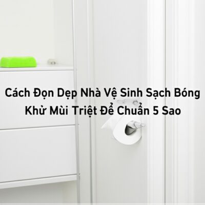 Cách Dọn Dẹp Nhà Vệ Sinh Sạch Bóng, Khử Mùi Triệt Để Chuẩn 5 Sao